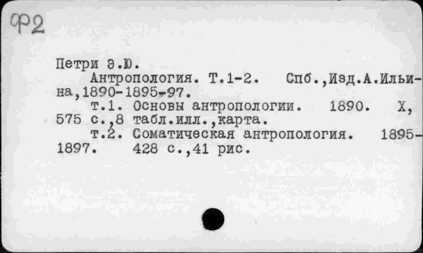 ﻿Петри Э.Ю.
Антропология. T.1-2. Спб.,Изд.А.Ильи на,1890-1895-97.
т.1. Основы антропологии. 1890. X, 575 с.,8 табл.илл.,карта.
т.2. Соматическая антропология. 1895 1897.	428 с.,41 рис.